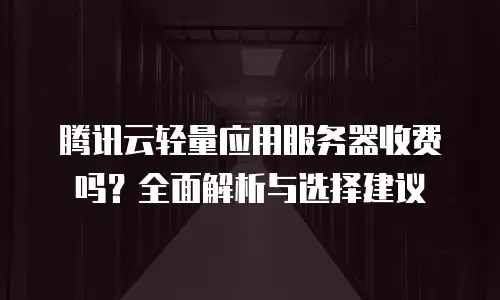 腾讯云轻量应用服务器收费吗？全面解析与选择建议