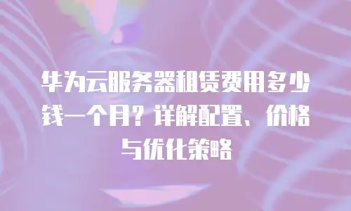 华为云服务器租赁费用多少钱一个月？详解配置、价格与优化策略
