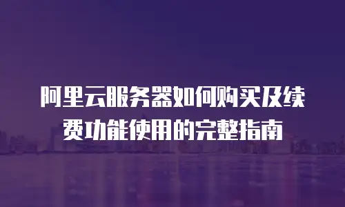 阿里云服务器如何购买及续费功能使用的完整指南