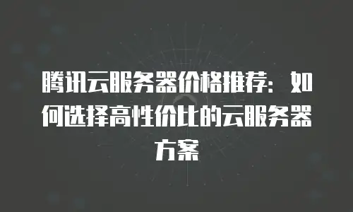 腾讯云服务器价格推荐：如何选择高性价比的云服务器方案