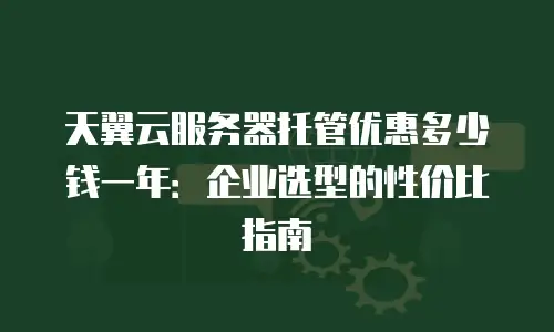 天翼云服务器托管优惠多少钱一年：企业选型的性价比指南