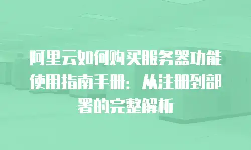 阿里云如何购买服务器功能使用指南手册：从注册到部署的完整解析