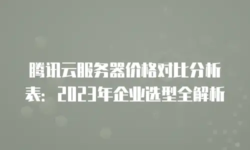 腾讯云服务器价格对比分析表：2023年企业选型全解析