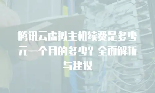 腾讯云虚拟主机续费是多少元一个月的多少？全面解析与建议