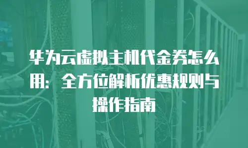 华为云虚拟主机代金券怎么用：全方位解析优惠规则与操作指南