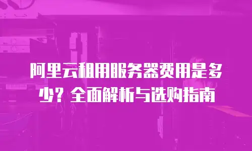 阿里云租用服务器费用是多少？全面解析与选购指南