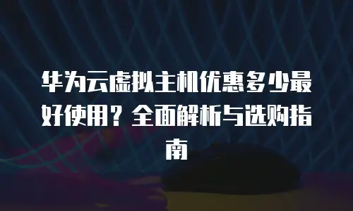 华为云虚拟主机优惠多少最好使用？全面解析与选购指南