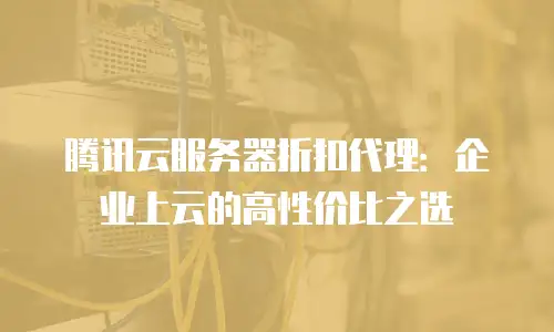 腾讯云服务器折扣代理：企业上云的高性价比之选