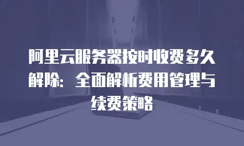 阿里云服务器按时收费多久解除：全面解析费用管理与续费策略