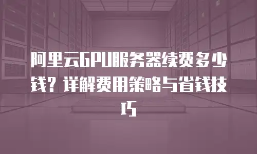 阿里云GPU服务器续费多少钱？详解费用策略与省钱技巧