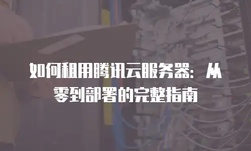 如何租用腾讯云服务器：从零到部署的完整指南