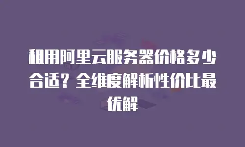租用阿里云服务器价格多少合适？全维度解析性价比最优解