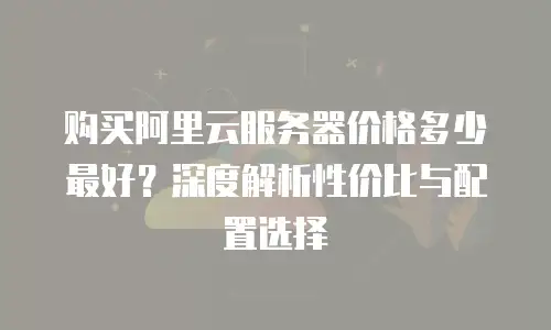 购买阿里云服务器价格多少最好？深度解析性价比与配置选择