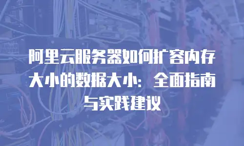 阿里云服务器如何扩容内存大小的数据大小：全面指南与实践建议