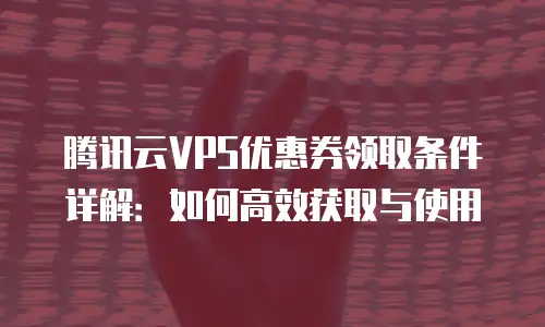 腾讯云VPS优惠券领取条件详解：如何高效获取与使用