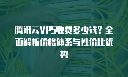 腾讯云VPS收费多少钱？全面解析价格体系与性价比优势