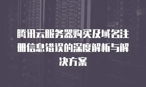 腾讯云服务器购买及域名注册信息错误的深度解析与解决方案