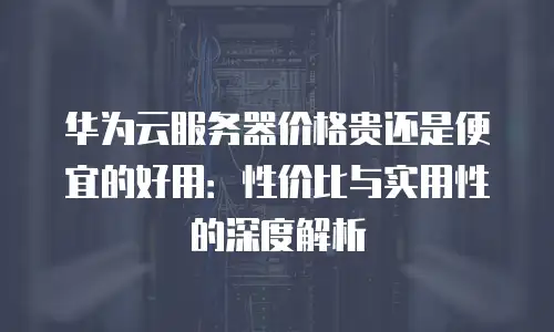 华为云服务器价格贵还是便宜的好用：性价比与实用性的深度解析