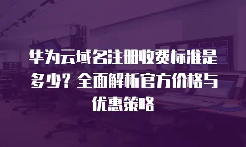 华为云域名注册收费标准是多少？全面解析官方价格与优惠策略