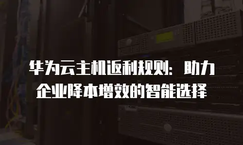 华为云主机返利规则：助力企业降本增效的智能选择