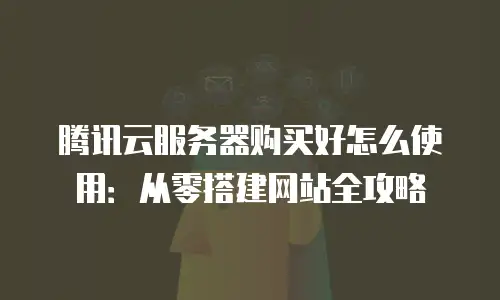 腾讯云服务器购买好怎么使用：从零搭建网站全攻略