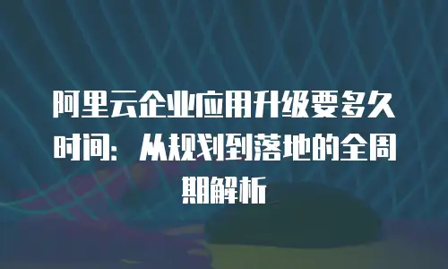 阿里云企业应用升级要多久时间：从规划到落地的全周期解析