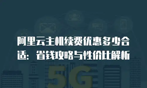 阿里云主机续费优惠多少合适：省钱攻略与性价比解析