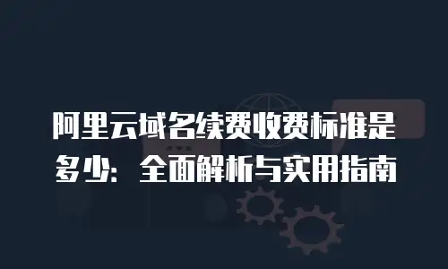 阿里云域名续费收费标准是多少：全面解析与实用指南