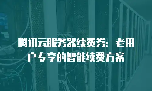 腾讯云服务器续费券：老用户专享的智能续费方案