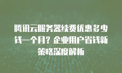 腾讯云服务器续费优惠多少钱一个月？企业用户省钱新策略深度解析