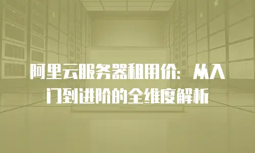 阿里云服务器租用价：从入门到进阶的全维度解析