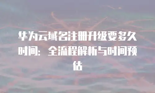 华为云域名注册升级要多久时间：全流程解析与时间预估