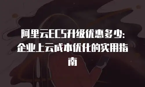 阿里云ECS升级优惠多少：企业上云成本优化的实用指南