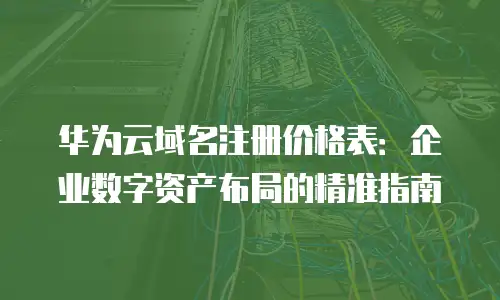 华为云域名注册价格表：企业数字资产布局的精准指南