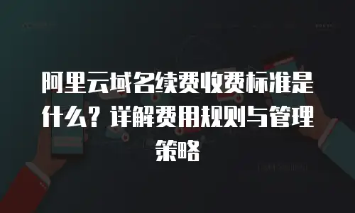 阿里云域名续费收费标准是什么？详解费用规则与管理策略