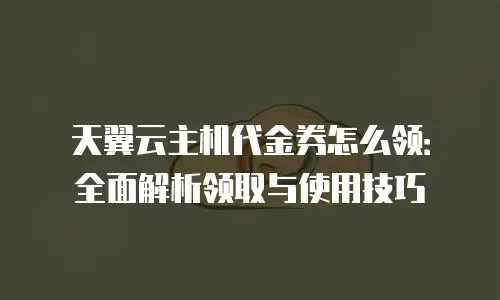 天翼云主机代金券怎么领：全面解析领取与使用技巧