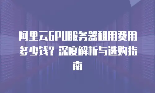 阿里云GPU服务器租用费用多少钱？深度解析与选购指南