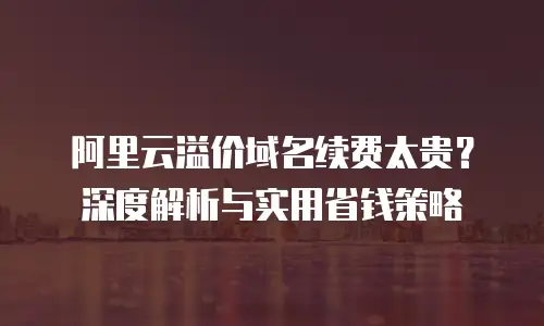 阿里云溢价域名续费太贵？深度解析与实用省钱策略