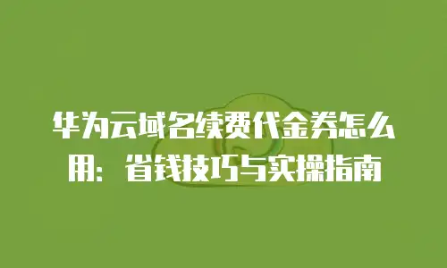 华为云域名续费代金券怎么用：省钱技巧与实操指南