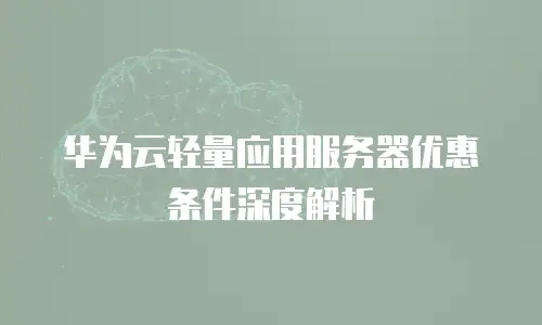 华为云轻量应用服务器优惠条件深度解析