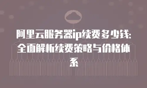 阿里云服务器ip续费多少钱：全面解析续费策略与价格体系