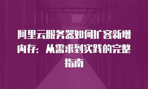 阿里云服务器如何扩容新增内存：从需求到实践的完整指南