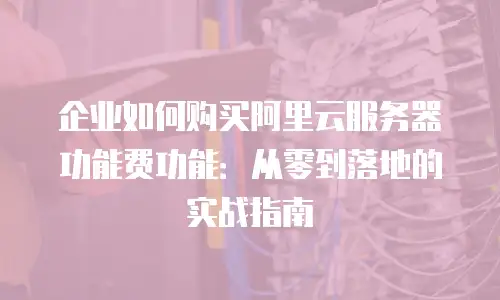 企业如何购买阿里云服务器功能费功能：从零到落地的实战指南