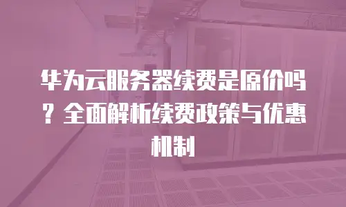 华为云服务器续费是原价吗？全面解析续费政策与优惠机制