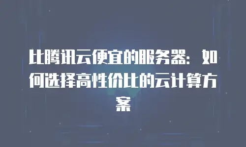 比腾讯云便宜的服务器：如何选择高性价比的云计算方案