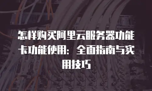 怎样购买阿里云服务器功能卡功能使用：全面指南与实用技巧