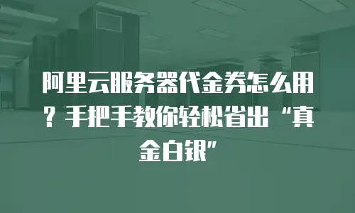 阿里云服务器代金券怎么用？手把手教你轻松省出“真金白银”