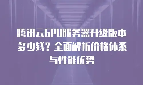腾讯云GPU服务器升级版本多少钱？全面解析价格体系与性能优势
