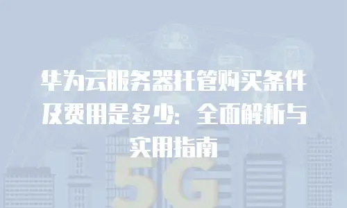 华为云服务器托管购买条件及费用是多少：全面解析与实用指南