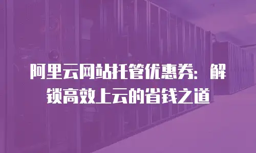 阿里云网站托管优惠券：解锁高效上云的省钱之道